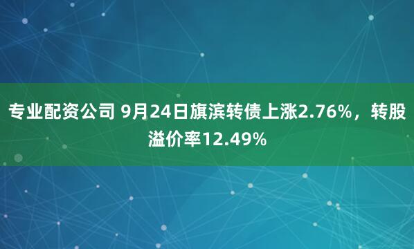 专业配资公司 9月24日旗滨转债上涨2.76%，转股溢价率12.49%