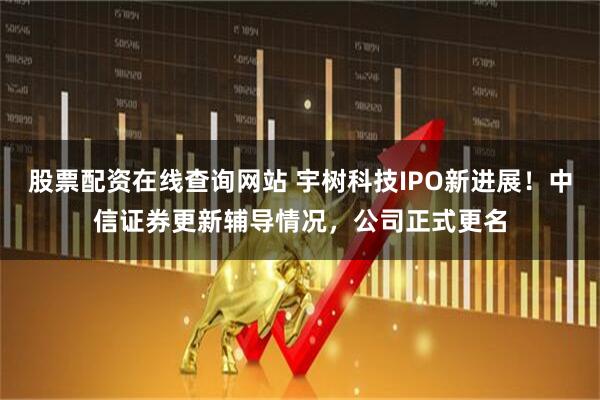 股票配资在线查询网站 宇树科技IPO新进展！中信证券更新辅导情况，公司正式更名