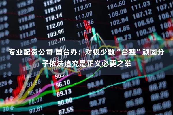 专业配资公司 国台办：对极少数“台独”顽固分子依法追究是正义必要之举