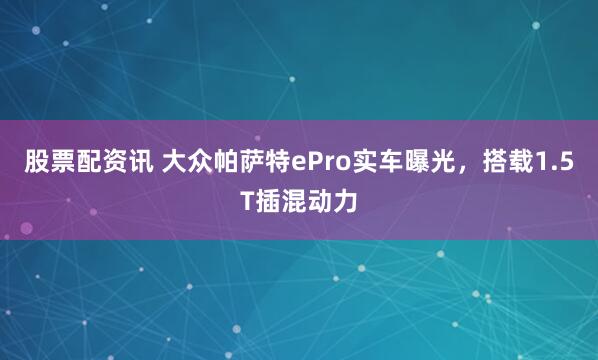 股票配资讯 大众帕萨特ePro实车曝光，搭载1.5T插混动力