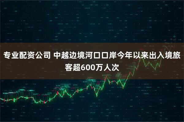 专业配资公司 中越边境河口口岸今年以来出入境旅客超600万人次