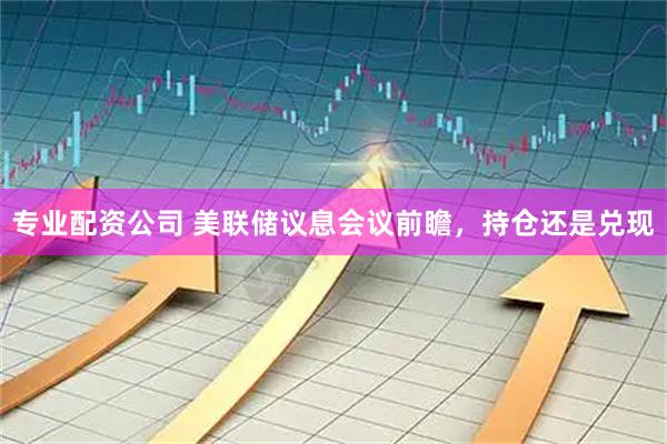 专业配资公司 美联储议息会议前瞻，持仓还是兑现