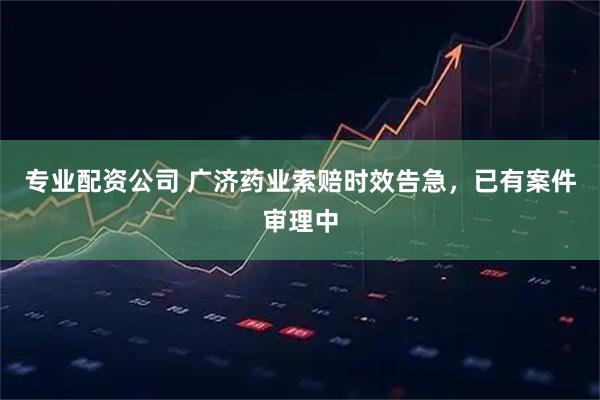 专业配资公司 广济药业索赔时效告急，已有案件审理中