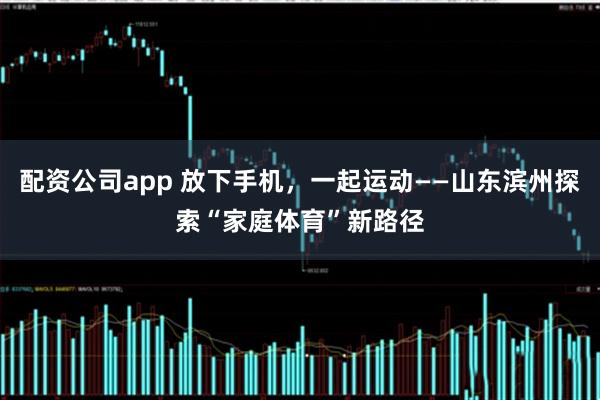 配资公司app 放下手机，一起运动——山东滨州探索“家庭体育”新路径