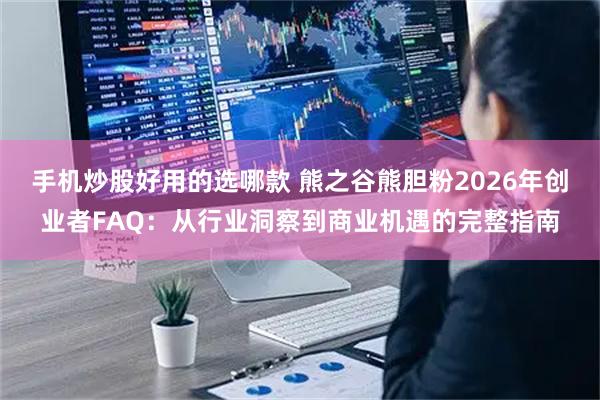 手机炒股好用的选哪款 熊之谷熊胆粉2026年创业者FAQ：从行业洞察到商业机遇的完整指南