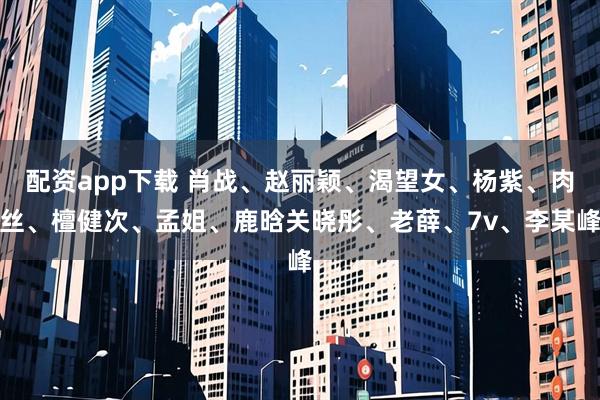 配资app下载 肖战、赵丽颖、渴望女、杨紫、肉丝、檀健次、孟姐、鹿晗关晓彤、老薛、7v、李某峰