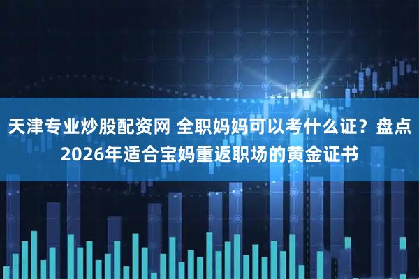 天津专业炒股配资网 全职妈妈可以考什么证？盘点2026年适合宝妈重返职场的黄金证书