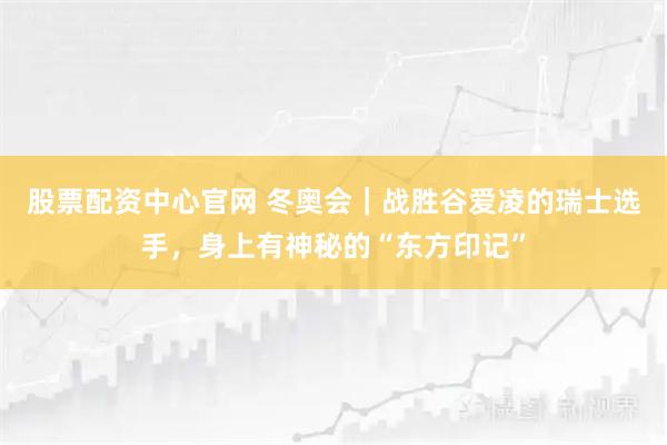 股票配资中心官网 冬奥会｜战胜谷爱凌的瑞士选手，身上有神秘的“东方印记”