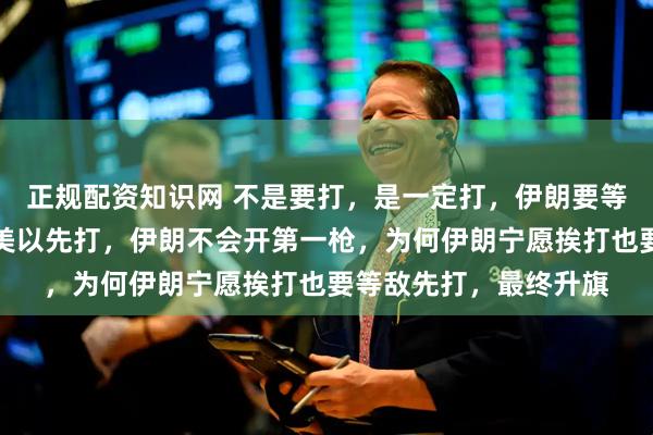 正规配资知识网 不是要打，是一定打，伊朗要等美以布置完成后，等美以先打，伊朗不会开第一枪，为何伊朗宁愿挨打也要等敌先打，最终升旗