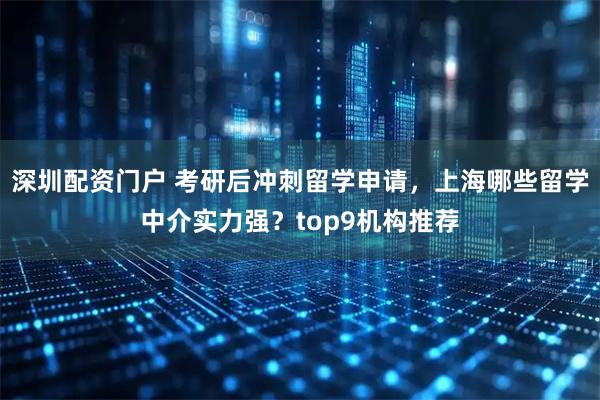 深圳配资门户 考研后冲刺留学申请，上海哪些留学中介实力强？top9机构推荐