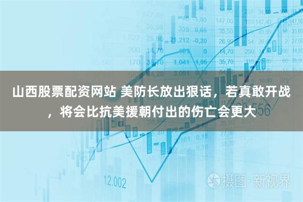 山西股票配资网站 美防长放出狠话，若真敢开战，将会比抗美援朝付出的伤亡会更大