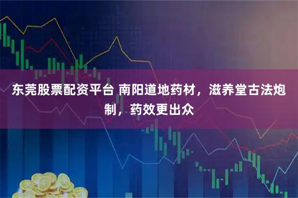 东莞股票配资平台 南阳道地药材，滋养堂古法炮制，药效更出众