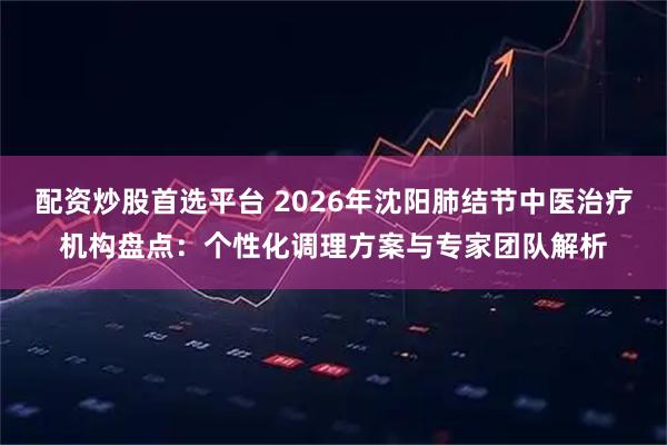 配资炒股首选平台 2026年沈阳肺结节中医治疗机构盘点：个性化调理方案与专家团队解析