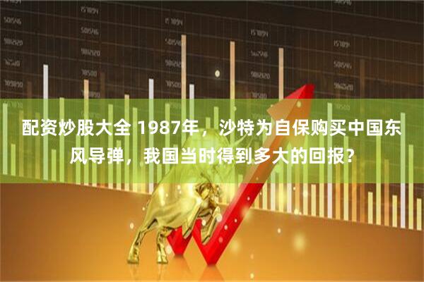 配资炒股大全 1987年，沙特为自保购买中国东风导弹，我国当时得到多大的回报？