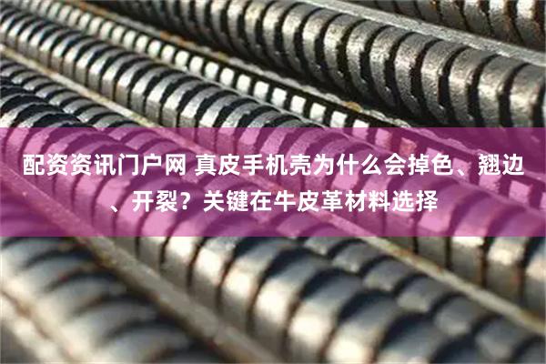 配资资讯门户网 真皮手机壳为什么会掉色、翘边、开裂？关键在牛皮革材料选择