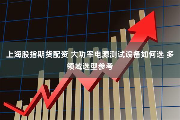 上海股指期货配资 大功率电源测试设备如何选 多领域选型参考