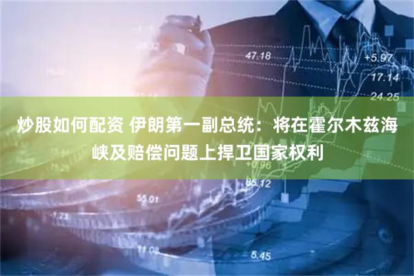 炒股如何配资 伊朗第一副总统：将在霍尔木兹海峡及赔偿问题上捍卫国家权利