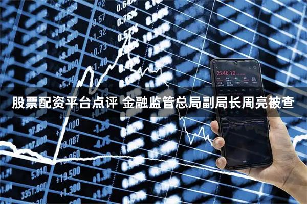 股票配资平台点评 金融监管总局副局长周亮被查