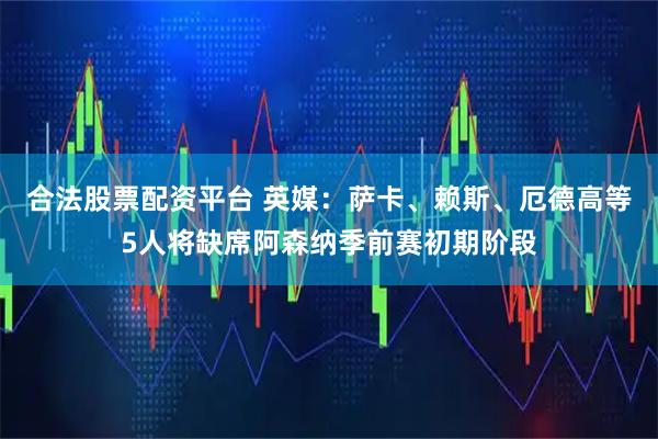 合法股票配资平台 英媒：萨卡、赖斯、厄德高等5人将缺席阿森纳季前赛初期阶段