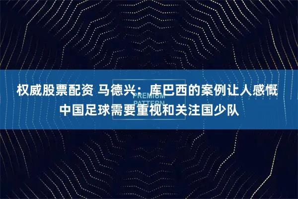 权威股票配资 马德兴：库巴西的案例让人感慨 中国足球需要重视和关注国少队